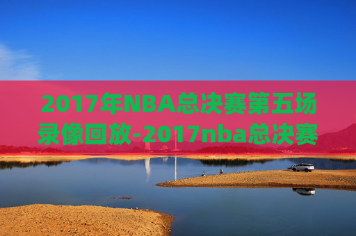 2017年NBA总决赛第五场录像回放-2017nba总决赛g5回放超清