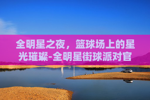 全明星之夜，篮球场上的星光璀璨-全明星街球派对官网