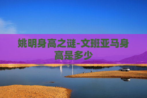姚明身高之谜-文班亚马身高是多少