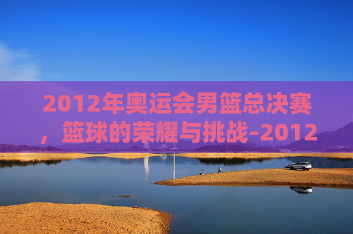 2012年奥运会男篮总决赛，篮球的荣耀与挑战-2012年奥运会男篮总决赛视频