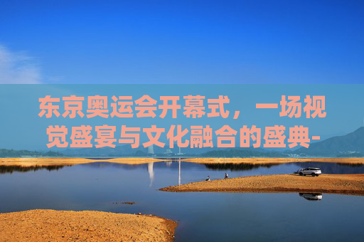东京奥运会开幕式，一场视觉盛宴与文化融合的盛典-东京日本奥运会,开幕式