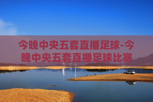 今晚中央五套直播足球-今晚中央五套直播足球比赛