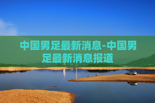 中国男足最新消息-中国男足最新消息报道