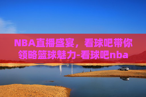 NBA直播盛宴，看球吧带你领略篮球魅力-看球吧nba直播吧在线直播视频