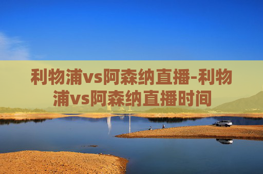利物浦vs阿森纳直播-利物浦vs阿森纳直播时间