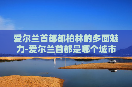 爱尔兰首都都柏林的多面魅力-爱尔兰首都是哪个城市的