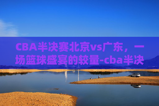 CBA半决赛北京vs广东，一场篮球盛宴的较量-cba半决赛北京vs广东第四场回放