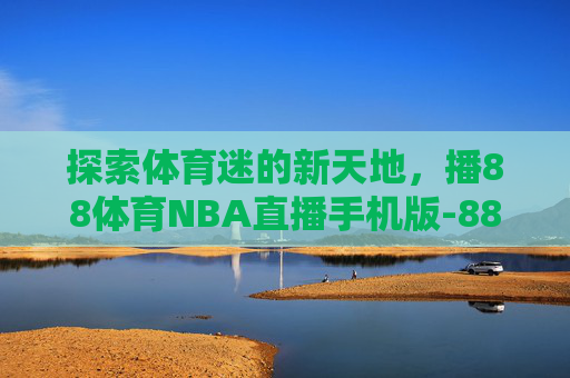 探索体育迷的新天地，播88体育NBA直播手机版-88直播吧nba