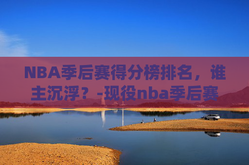 NBA季后赛得分榜排名，谁主沉浮？-现役nba季后赛得分榜排名