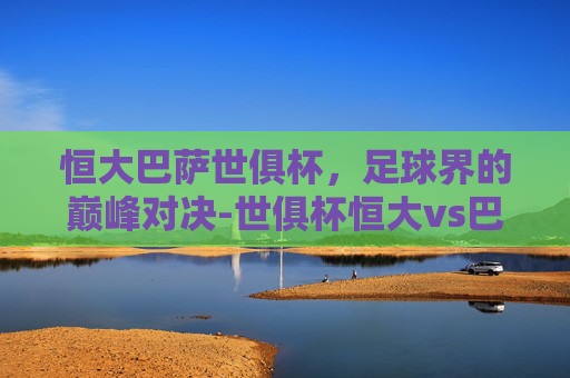 恒大巴萨世俱杯，足球界的巅峰对决-世俱杯恒大vs巴塞罗那