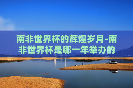 南非世界杯的辉煌岁月-南非世界杯是哪一年举办的