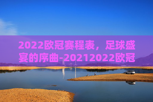 2022欧冠赛程表，足球盛宴的序曲-20212022欧冠赛程时间表