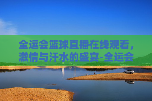 全运会篮球直播在线观看，激情与汗水的盛宴-全运会篮球直播在线观看广东女蓝对四川决赛