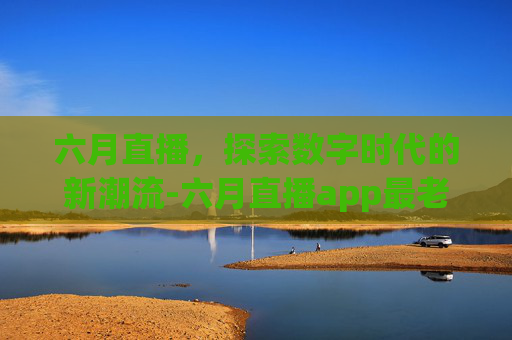 六月直播，探索数字时代的新潮流-六月直播app最老版本