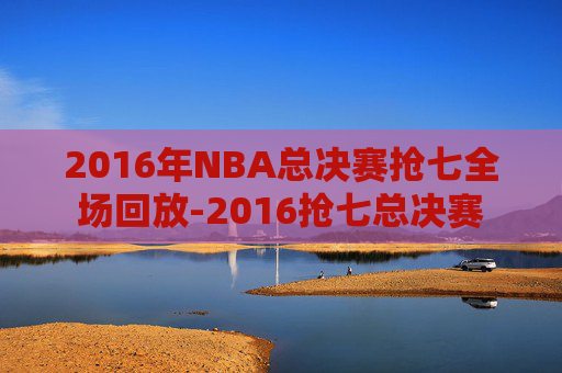 2016年NBA总决赛抢七全场回放-2016抢七总决赛