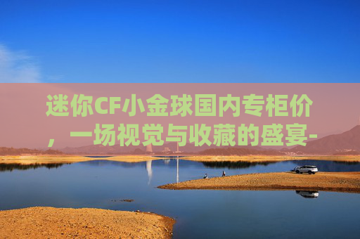 迷你CF小金球国内专柜价，一场视觉与收藏的盛宴-小金球minicf尺寸
