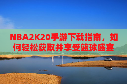 NBA2K20手游下载指南，如何轻松获取并享受篮球盛宴-nba2k20手游下载安卓正版