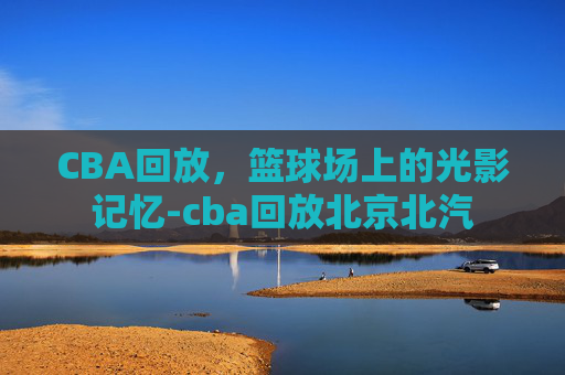 CBA回放，篮球场上的光影记忆-cba回放北京北汽