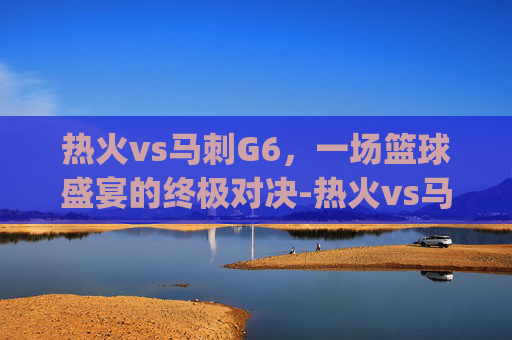 热火vs马刺G6，一场篮球盛宴的终极对决-热火vs马刺g6.facca.中国