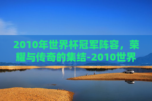 2010年世界杯冠军阵容，荣耀与传奇的集结-2010世界杯夺冠阵容