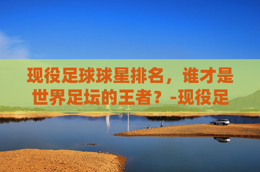 现役足球球星排名，谁才是世界足坛的王者？-现役足球球星排名身价榜