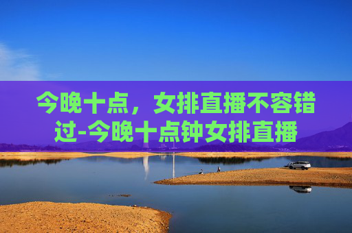 今晚十点，女排直播不容错过-今晚十点钟女排直播