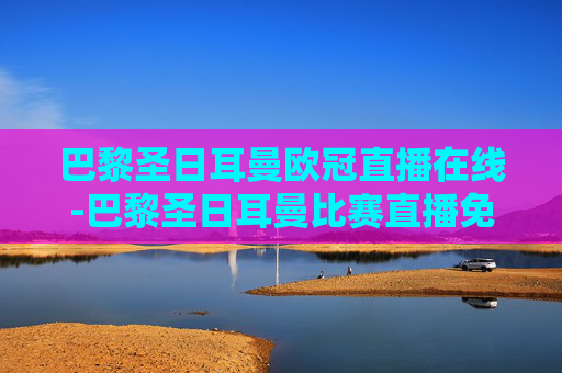 巴黎圣日耳曼欧冠直播在线-巴黎圣日耳曼比赛直播免费