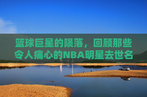 篮球巨星的陨落，回顾那些令人痛心的NBA明星去世名单-篮球名星谁死了