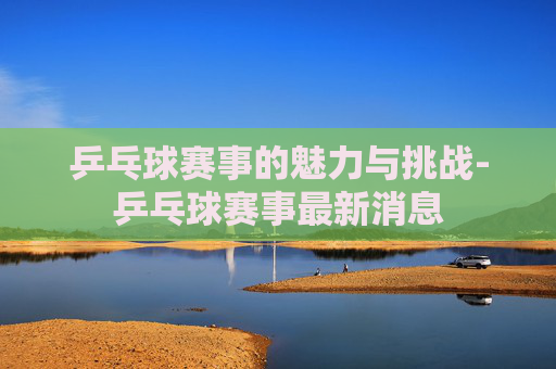 乒乓球赛事的魅力与挑战-乒乓球赛事最新消息