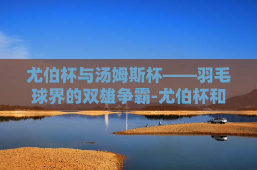 尤伯杯与汤姆斯杯——羽毛球界的双雄争霸-尤伯杯和汤姆斯杯比赛时间