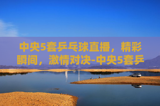 中央5套乒乓球直播，精彩瞬间，激情对决-中央5套乒乓球直播比赛