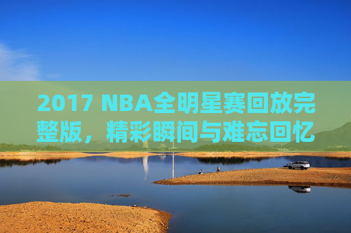 2017 NBA全明星赛回放完整版，精彩瞬间与难忘回忆-nba17年全明星赛回放