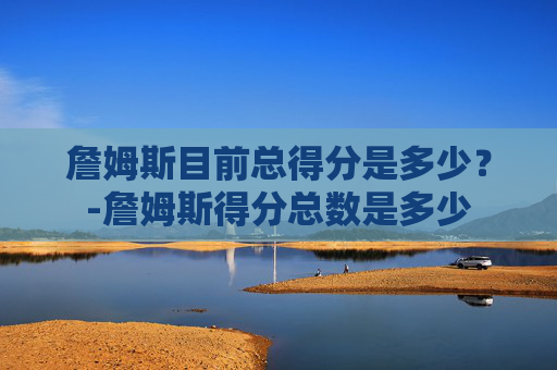 詹姆斯目前总得分是多少？-詹姆斯得分总数是多少