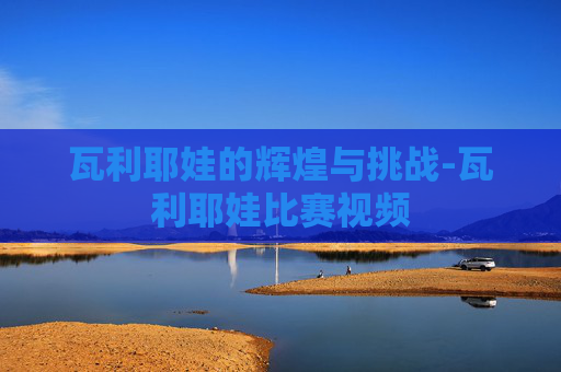 瓦利耶娃的辉煌与挑战-瓦利耶娃比赛视频