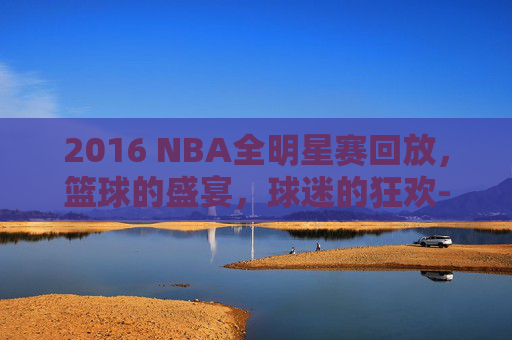 2016 NBA全明星赛回放，篮球的盛宴，球迷的狂欢-