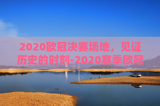 2020欧冠决赛场地，见证历史的时刻-2020赛季欧冠决赛球场