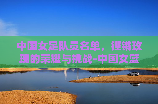 中国女足队员名单，铿锵玫瑰的荣耀与挑战-中国女篮队员名单