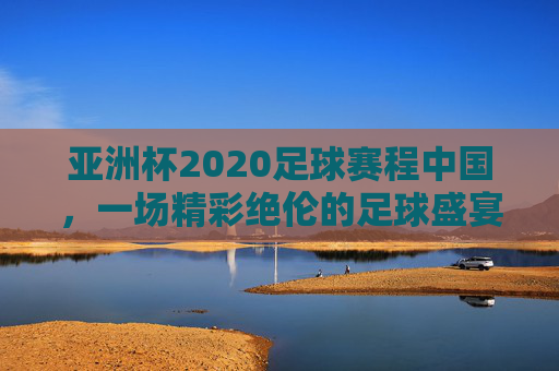 亚洲杯2020足球赛程中国，一场精彩绝伦的足球盛宴-亚洲杯足球2020赛程表