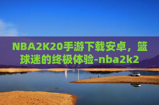 NBA2K20手游下载安卓，篮球迷的终极体验-nba2k20手游下载安卓mod