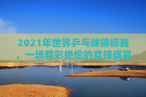 2021年世界乒乓球锦标赛，一场精彩绝伦的竞技盛宴-2021年世界乒乓球锦标赛女单颁奖仪式
