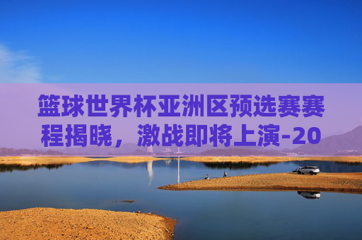篮球世界杯亚洲区预选赛赛程揭晓，激战即将上演-2026男篮世界杯亚洲区预选赛赛程