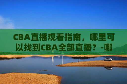 CBA直播观看指南，哪里可以找到CBA全部直播？-哪里可以看cba直播?