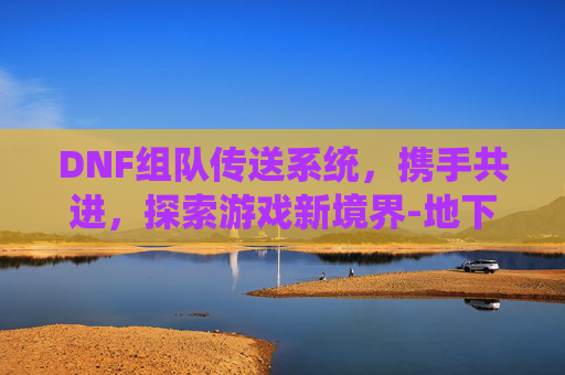 DNF组队传送系统，携手共进，探索游戏新境界-地下城组队传送