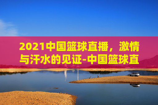 2021中国篮球直播，激情与汗水的见证-中国篮球直播视频