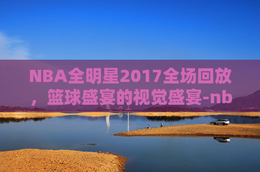 NBA全明星2017全场回放，篮球盛宴的视觉盛宴-nba全明星17年
