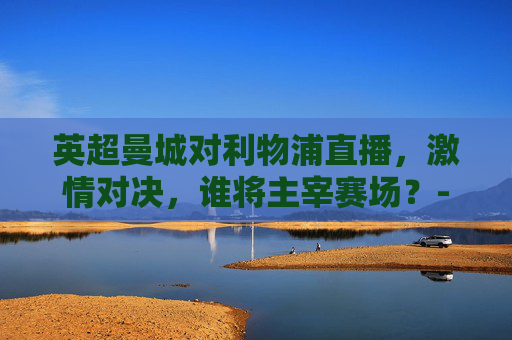 英超曼城对利物浦直播，激情对决，谁将主宰赛场？-英超曼城对利物浦直播视频
