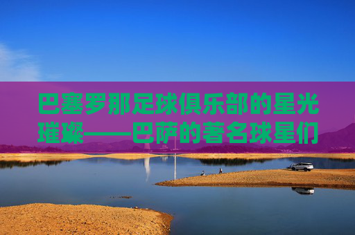 巴塞罗那足球俱乐部的星光璀璨——巴萨的著名球星们-巴萨有哪些著名球星球员