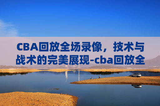 CBA回放全场录像，技术与战术的完美展现-cba回放全场录像哪里看