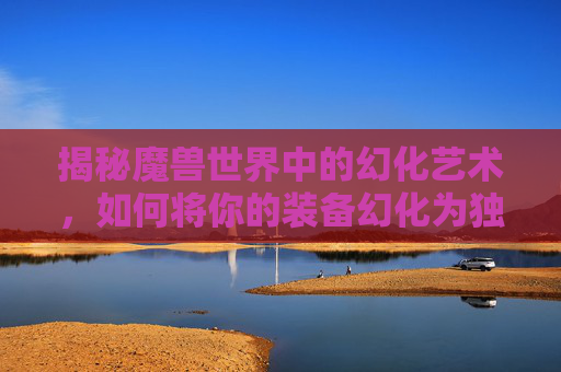 揭秘魔兽世界中的幻化艺术，如何将你的装备幻化为独一无二的外观-wow如何幻化