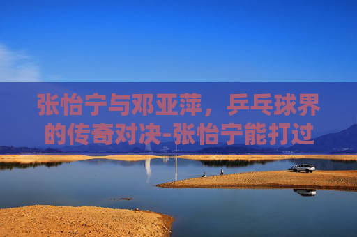 张怡宁与邓亚萍，乒乓球界的传奇对决-张怡宁能打过邓亚萍吗
